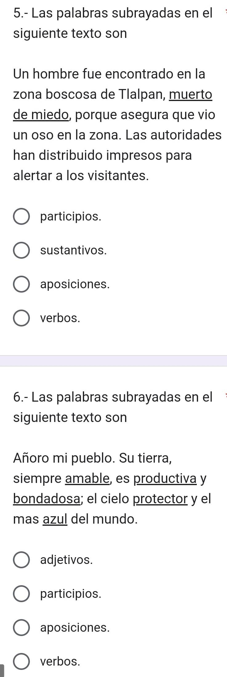 5.- Las palabras subrayadas en el
siguiente texto son
Un hombre fue encontrado en la
zona boscosa de Tlalpan, muerto
de miedo, porque asegura que vio
un oso en la zona. Las autoridades
han distribuido impresos para
alertar a los visitantes.
participios.
sustantivos.
aposiciones.
verbos.
6.- Las palabras subrayadas en el
siguiente texto son
Añoro mi pueblo. Su tierra,
siempre amable, es productiva y
bondadosa; el cielo protector y el
mas azul del mundo.
adjetivos.
participios.
aposiciones.
verbos.