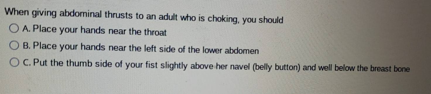 When giving abdominal thrusts to an adult who is choking, you should
A. Place your hands near the throat
B. Place your hands near the left side of the lower abdomen
C. Put the thumb side of your fist slightly above her navel (belly button) and well below the breast bone