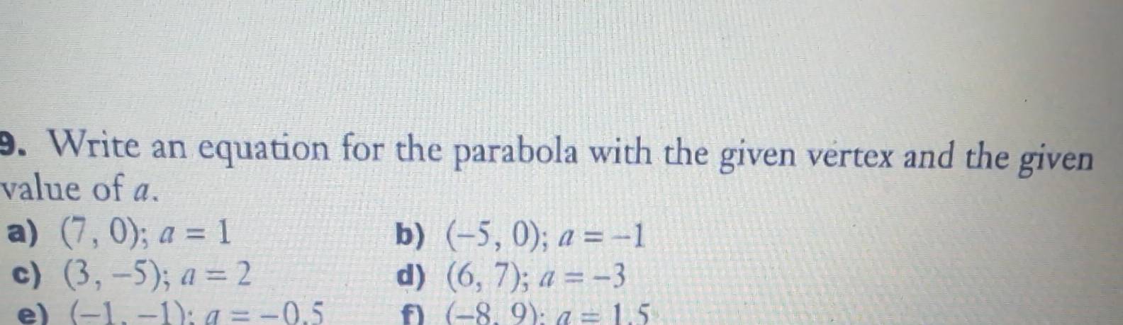 Write an equation for the parabola with the given vertex and the given 
value of a. 
a) (7,0);a=1 b) (-5,0);a=-1
c) (3,-5); a=2 d) (6,7); a=-3
e) (-1.-1):a=-0.5 f) (-8.9):a=1.5