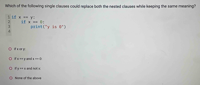 Which of the following single clauses could replace both the nested clauses while keeping the same meaning?
1 if x==y
2 if x==odot.
3 print("y is odot '')
4
if x or y :
if x==y and x==0.
if y==x and not x :
None of the above