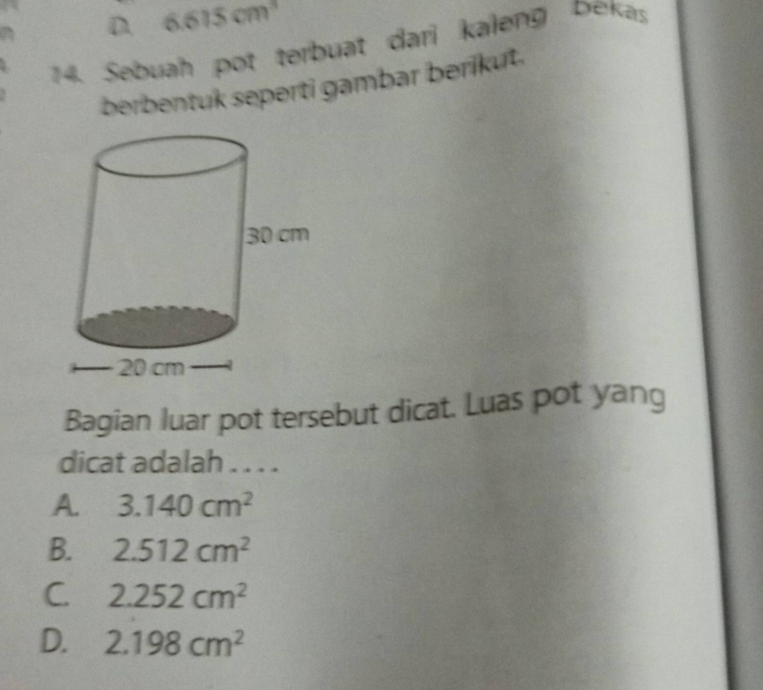 D. 6.615cm^3
14. Sebuah pot terbuat dari kaleng bekas
berbentuk seperti gambar berikut.
Bagian luar pot tersebut dicat. Luas pot yang
dicat adalah . . . .
A. 3.140cm^2
B. 2.512cm^2
C 2.252cm^2
D. 2.198cm^2