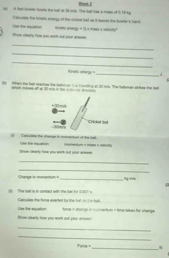 Week 2 
(a) A fast bowler bowls the ball at 35 m/s. The ball has a mass of 0.16 kg. 
Calculate the kinetic energy of the cricket ball as it leaves the bowler's hand. 
Uise the equation: kinetic energy y=1/2* mass* velocity^2
Show clearly how you work out your answer. 
_ 
_ 
_ 
Kinetic energy = 
_J 
(b) When the ball reaches the batsman it is travelling at 30 m/s. The batsman strikes the ball 
which moves off at 30 m/s in the oppretc direction. 
(i) Calculate the change in momentum of the ball. 
Ulse the equation: momentum = mass x velocity 
Show clearly how you work out your answer. 
_ 
_ 
Change in momentum = _ kg m/s
(2 
(ii) The ball is in contact with the bat for 0.001 s. 
Calculate the force exerted by the bat on the ball, 
Use the equation: force = change in momentum + time taken for change 
Show clearly how you work out your answer 
_ 
_ 
Force = 
_N