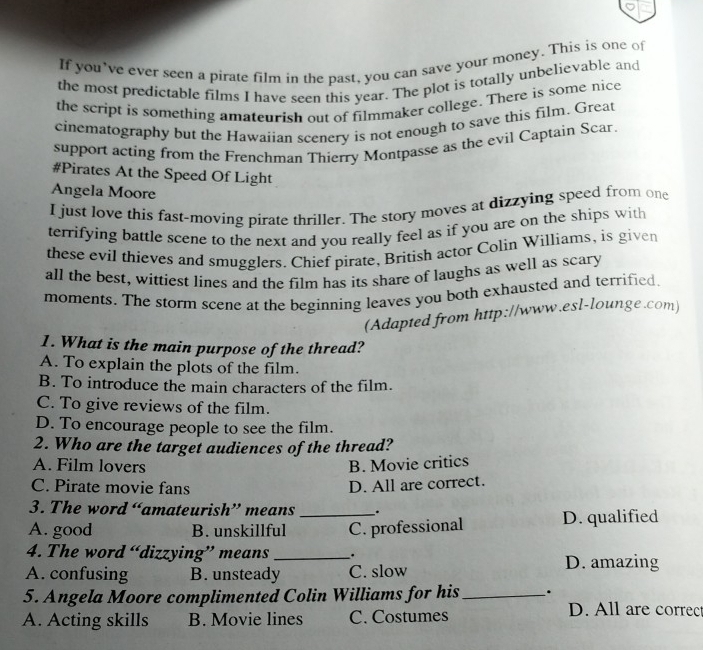 If you’ve ever seen a pirate film in the past, you can save your money. This is one of
the most predictable films I have seen this year. The plot is totally unbelievable and
the script is something amateurish out of filmmaker college. There is some nice
cinematography but the Hawaiian scenery is not enough to save this film. Great
support acting from the Frenchman Thierry Montpasse as the evil Captain Scar.
#Pirates At the Speed Of Light
Angela Moore
I just love this fast-moving pirate thriller. The story moves at dizzying speed from one
terrifying battle scene to the next and you really feel as if you are on the ships with
these evil thieves and smugglers. Chief pirate, British actor Colin Williams, is given
all the best, wittiest lines and the film has its share of laughs as well as scary
moments. The storm scene at the beginning leaves you both exhausted and terrified.
(Adapted from http://www.esl-lounge.com)
1. What is the main purpose of the thread?
A. To explain the plots of the film.
B. To introduce the main characters of the film.
C. To give reviews of the film.
D. To encourage people to see the film.
2. Who are the target audiences of the thread?
A. Film lovers B. Movie critics
C. Pirate movie fans D. All are correct.
3. The word “amateurish” means _.
A. good B. unskillful _C. professional D. qualified
4. The word “dizzying” means _. D. amazing
A. confusing B. unsteady C. slow
5. Angela Moore complimented Colin Williams for his_ .
A. Acting skills B. Movie lines C. Costumes
D. All are correc