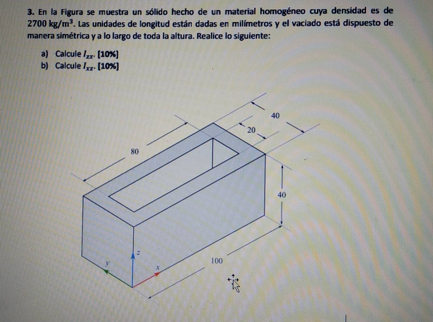 En la Figura se muestra un sólido hecho de un material homogéneo cuya densidad es de
2700kg/m^3. Las unidades de longitud están dadas en milímetros y el vaciado está dispuesto de
manera simétrica y a lo largo de toda la altura. Realice lo siguiente:
a) Calcule I_zz. [10%]
b) Calcule I_xz.. [10%]