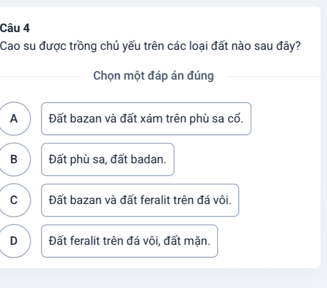 Cao su được trồng chủ yếu trên các loại đất nào sau đây?
Chọn một đáp án đúng
A Đất bazan và đất xám trên phù sa cổ.
B Đất phù sa, đất badan.
C Đất bazan và đất feralit trên đá vôi.
D Đất feralit trên đá vôi, đất mặn.