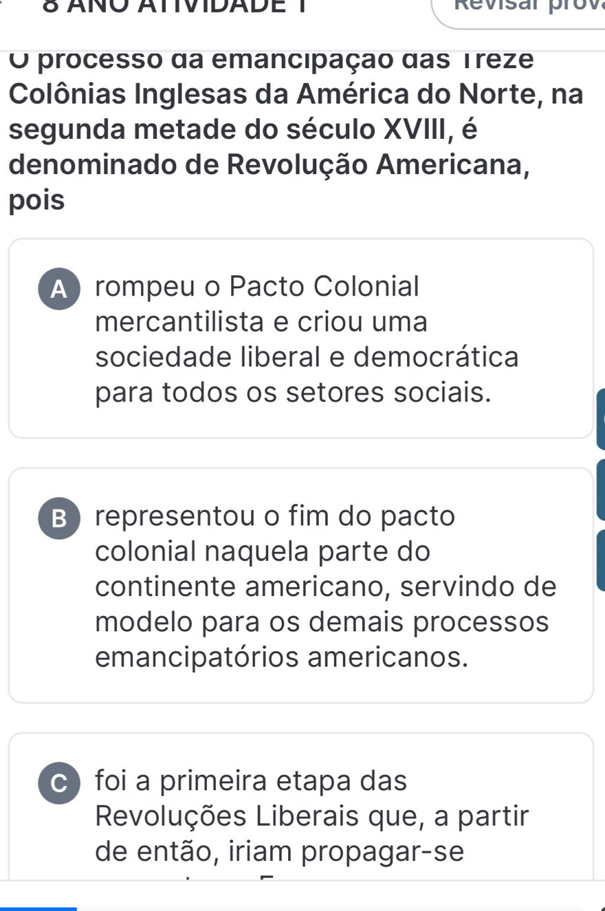 δ ANO ATIVIDADE 1 Revisar prov
O processo da emancipação das Treze
Colônias Inglesas da América do Norte, na
segunda metade do século XVIII, é
denominado de Revolução Americana,
pois
A  rompeu o Pacto Colonial
mercantilista e criou uma
sociedade liberal e democrática
para todos os setores sociais.
B representou o fim do pacto
colonial naquela parte do
continente americano, servindo de
modelo para os demais processos
emancipatórios americanos.
c foi a primeira etapa das
Revoluções Liberais que, a partir
de então, iriam propagar-se