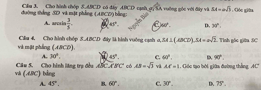 Cho hình chóp S. ABCD có đáy ABCD cạnh ợ5 SA vuông góc với đáy và SA=asqrt(3). Góc giữa
đường thẳng SD và mặt phẳng (ABCD) bằng:
A. arcsin  3/5 . B 45°. C 60°. D. 30°. 
Câu 4. Cho hình chóp S. ABCD đáy là hình vuông cạnh a, SA⊥ (ABCD), SA=asqrt(2). Tính góc giữa SC
và mặt phẳng (ABCD).
A. 30°. B 45°. C. 60°. D. 90°. 
Câu 5. Cho hình lăng trụ đều ABC. A'B'C' có AB=sqrt(3) và AA'=1. Góc tạo bởi giữa đường thẳng AC'
và (ABC) bằng
A. 45°. B. 60°. C. 30°. D. 75°.