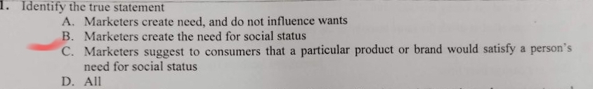 Identify the true statement
A. Marketers create need, and do not influence wants
B. Marketers create the need for social status
C. Marketers suggest to consumers that a particular product or brand would satisfy a person's
need for social status
D. All