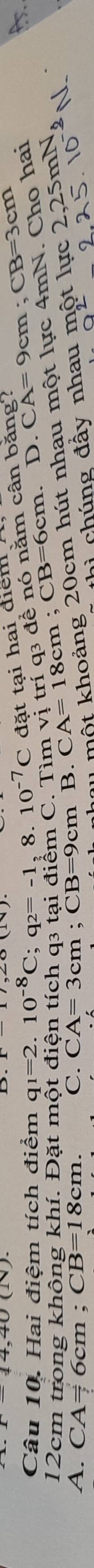 Hai điệm tích điểm q_1=2.10^(-8)C; q_2=-1,8.10^(-7)C đặt tại hai điểm
12cm trong không khí. Đặt một điện tích q3 tại điểm C. Tìm vị hou một khoảng 20cm hút nhau một lực 4mN. Cho hai . CA=18cm; CB=6cm. triq_3dhat e ê nó nằm cân bằng? D. CA=9cm; CB=3cm
thì chúng đầy nhau một lực 2, 2, 25.10^(-2)N. 25 mN
A. CA= 6cm; CB=18cm. C. CA=3cm; CB=9cm B