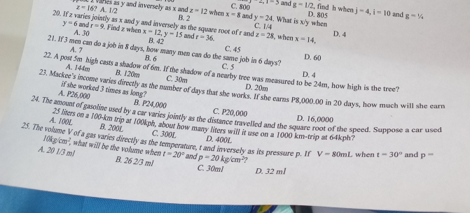 2,1-5 
1 varies as y and inversely as x and C. 800 and g=1/2 , find h when j=4, i=10 and g=1/4
B. 2
D. 805
20 z=16?A. 1/2 z=12 when x=8 and y=24. What is x/y when
aries jointly as x and y and inversely as the square root of r and
C. 1/4
y=6 and r=9. Find z when x=12, y=15 B. 42 r=36. z=28 , when x=14, D. 4
A. 30 and C. 45
21. If 3 men can do a job in 8 days, how many men can do the same job in 6 days? C. 5 D. 60
A. 7 B. 6
22. A post 5m high casts a shadow of 6m. If the shadow of a nearby tree was measured to be 24m, how high is the tree?
D. 4
A. 144m B. 120m C. 30m D. 20m
if she worked 3 times as long?
23. Mackee's income varies directly as the number of days that she works. If she earns P8,000.00 in 20 days, how much will she earn
A. P26,000 B. P24,000 C. P20,000
24. The amount of gasoline used by a car varies jointly as the distance travelled and the square root of the speed. Suppose a car used
D. 16,0000
25 liters on a 100-km trip at 100kph, about how many liters will it use on a 1000 km -trip at 64kph?
A. 100L B. 200L C. 300L
25. The volume V of a gas varies directly as the temperature, t and inversely as its pressure p. If p=20kg/cm^2 D. 400L
10kg/cm^2, , what will be the volume when t=20° and
V=80mL when t=30° and p=
A. 20 1/3 ml B. 26 2/3 ml
C. 30ml D. 32 ml