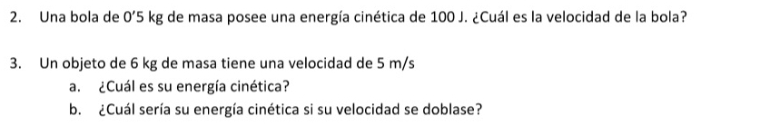 Una bola de 0'5 kg de masa posee una energía cinética de 100 J. ¿Cuál es la velocidad de la bola? 
3. Un objeto de 6 kg de masa tiene una velocidad de 5 m/s
a. ¿Cuál es su energía cinética? 
b. ¿Cuál sería su energía cinética si su velocidad se doblase?