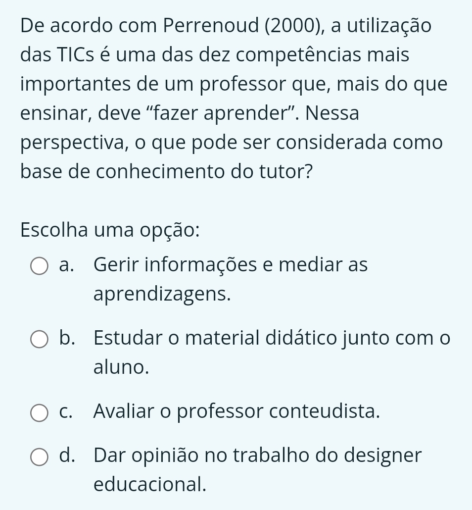 De acordo com Perrenoud (2000), a utilização
das TICs é uma das dez competências mais
importantes de um professor que, mais do que
ensinar, deve “fazer aprender”. Nessa
perspectiva, o que pode ser considerada como
base de conhecimento do tutor?
Escolha uma opção:
a. Gerir informações e mediar as
aprendizagens.
b. Estudar o material didático junto com o
aluno.
c. Avaliar o professor conteudista.
d. Dar opinião no trabalho do designer
educacional.