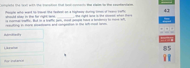 Complete the text with the transition that best connects the claim to the counterclaim. answered
People who want to travel the fastest on a highway during times of heavy traffic 42
should stay in the far right lane._ , the right lane is the slowest when there
is normal traffic. But in a traffic jam, most people have a tendency to move left, elapsed Time
resulting in more slowdowns and congestion in the left-most lanes.
00 16 37
Admittedly
SmartScore out or ton ①
Likewise
85
For instance