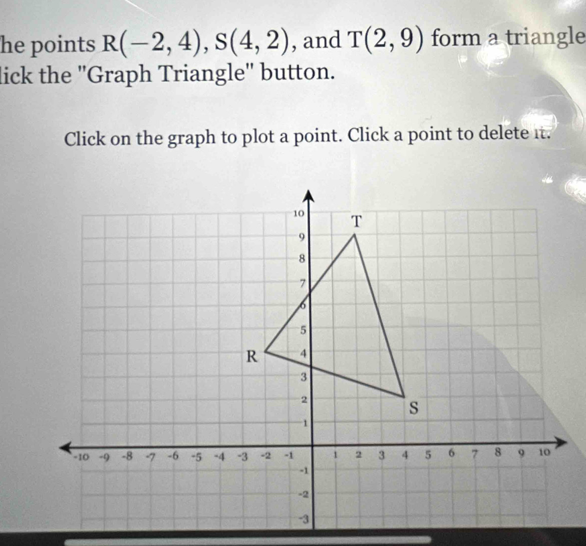 he points R(-2,4), S(4,2) , and T(2,9) form a triangle 
lick the 'Graph Triangle' button. 
Click on the graph to plot a point. Click a point to delete it.