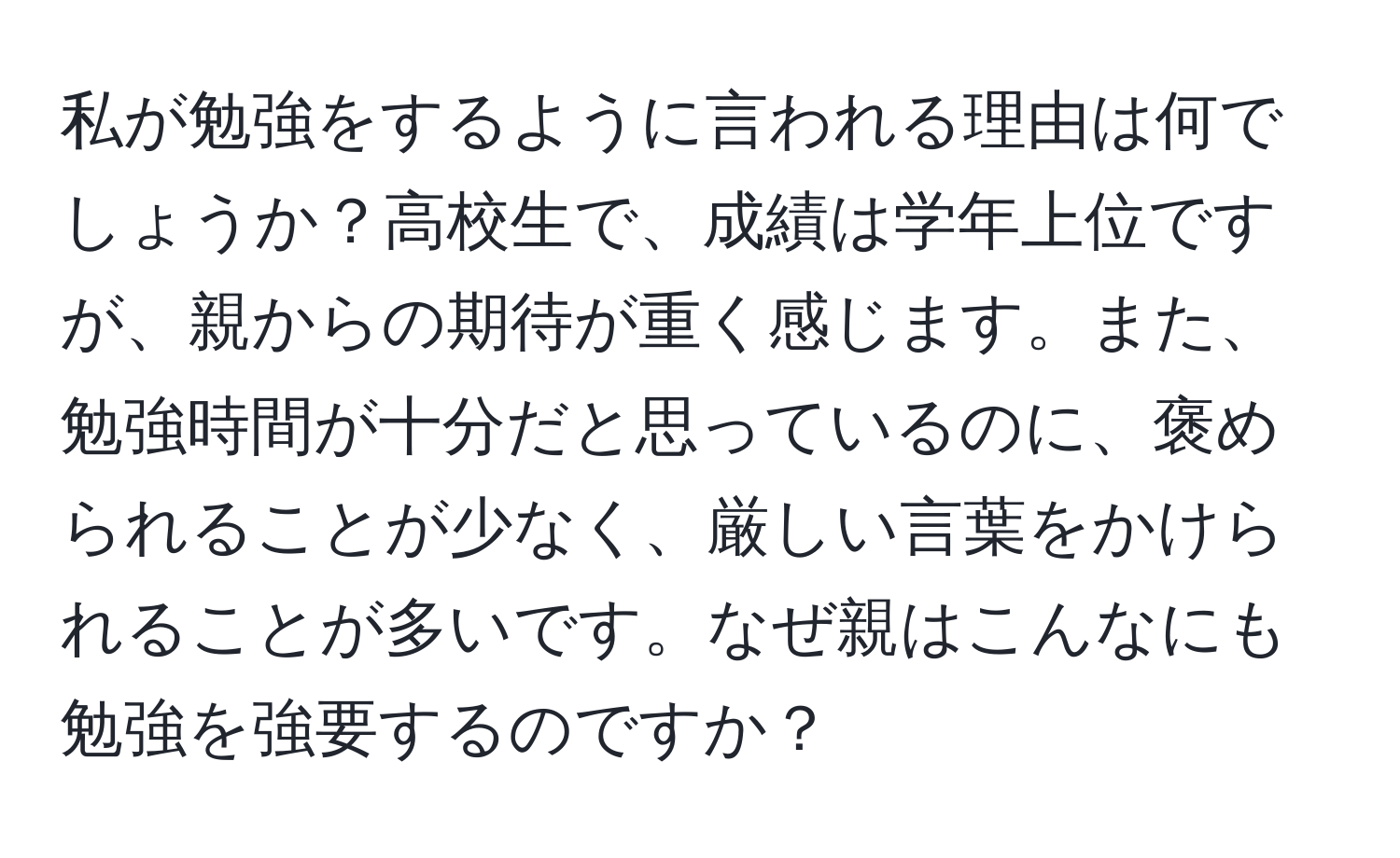 私が勉強をするように言われる理由は何でしょうか？高校生で、成績は学年上位ですが、親からの期待が重く感じます。また、勉強時間が十分だと思っているのに、褒められることが少なく、厳しい言葉をかけられることが多いです。なぜ親はこんなにも勉強を強要するのですか？