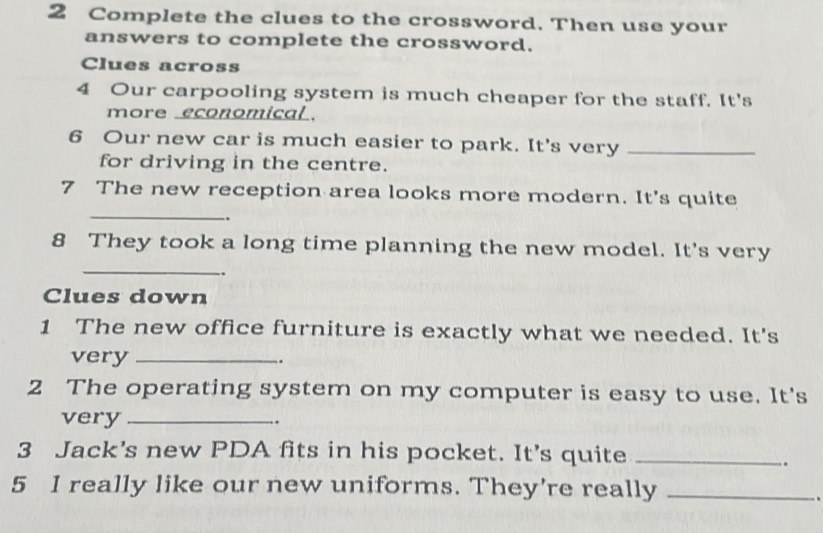 Complete the clues to the crossword. Then use your 
answers to complete the crossword. 
Clues across 
4 Our carpooling system is much cheaper for the staff. It's 
more economical . 
6 Our new car is much easier to park. It's very_ 
for driving in the centre. 
7 The new reception area looks more modern. It's quite 
_. 
_ 
8 They took a long time planning the new model. It's very 
Clues down 
1 The new office furniture is exactly what we needed. It's 
very _. 
2 The operating system on my computer is easy to use. It's 
very_ 
. 
3 Jack’s new PDA fits in his pocket. It’s quite_ 
. 
5 I really like our new uniforms. They're really_ 
.