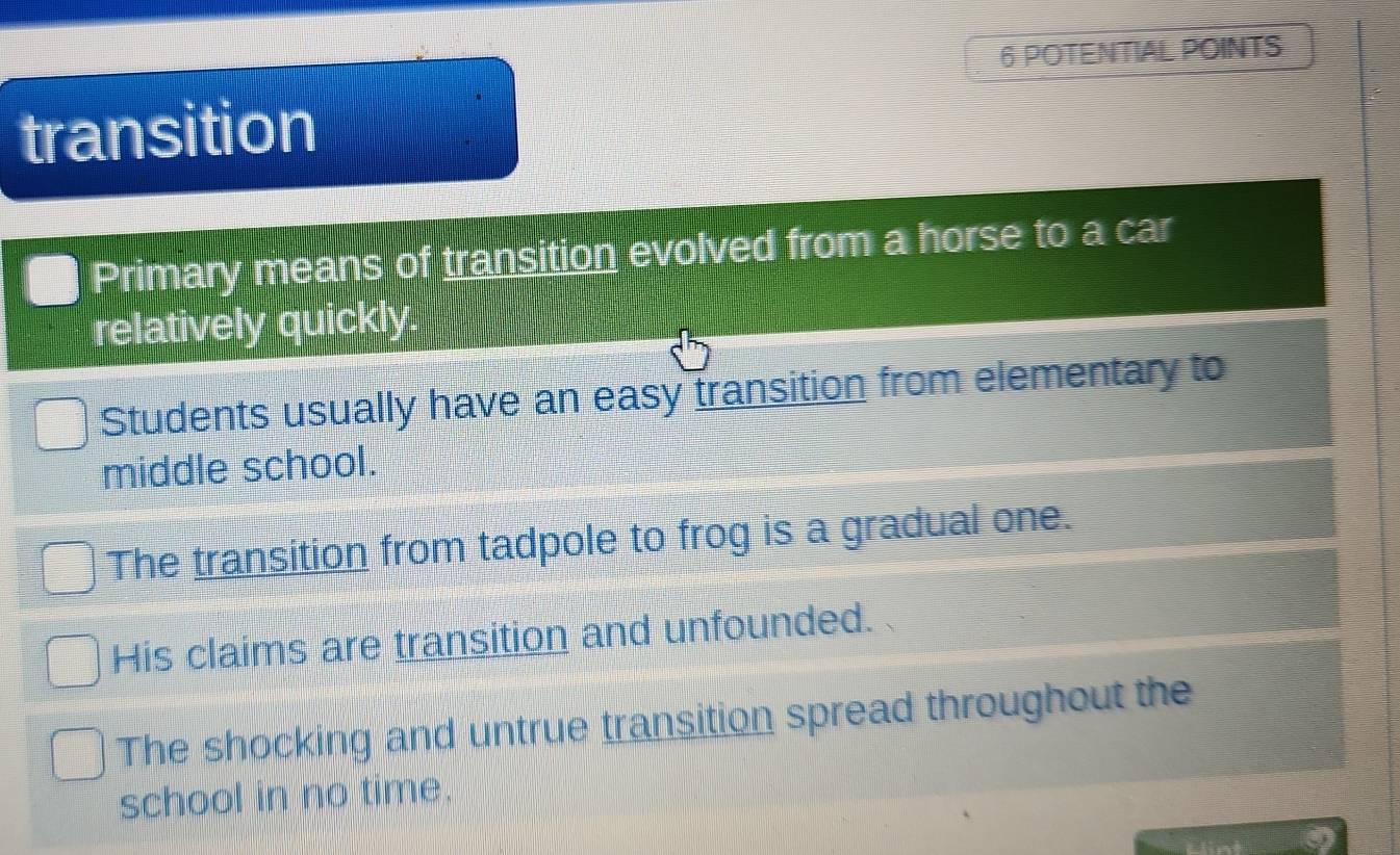 POTENTIAL POINTS
transition
Primary means of transition evolved from a horse to a car
relatively quickly
Students usually have an easy transition from elementary to
middle school.
The transition from tadpole to frog is a gradual one.
His claims are transition and unfounded.
The shocking and untrue transition spread throughout the
school in no time.