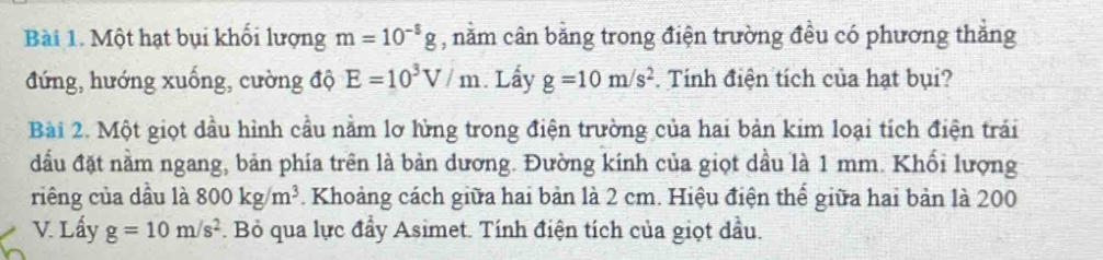 Một hạt bụi khối lượng m=10^(-8)g , nằm cân bằng trong điện trường đều có phương thắng 
đứng, hướng xuống, cường độ E=10^3V/m Lấy g=10m/s^2. Tính điện tích của hạt bụi? 
Bài 2. Một giọt dầu hình cầu nằm lơ lừng trong điện trường của hai bản kim loại tích điện trái 
đầu đặt nằm ngang, bản phía trên là bản dương. Đường kinh của giọt dầu là 1 mm. Khối lượng 
riêng của dầu là 800kg/m^3 7. Khoảng cách giữa hai bản là 2 cm. Hiệu điện thế giữa hai bản là 200
V. Lấy g=10m/s^2. Bỏ qua lực đẩy Asimet. Tính điện tích của giọt dầu.