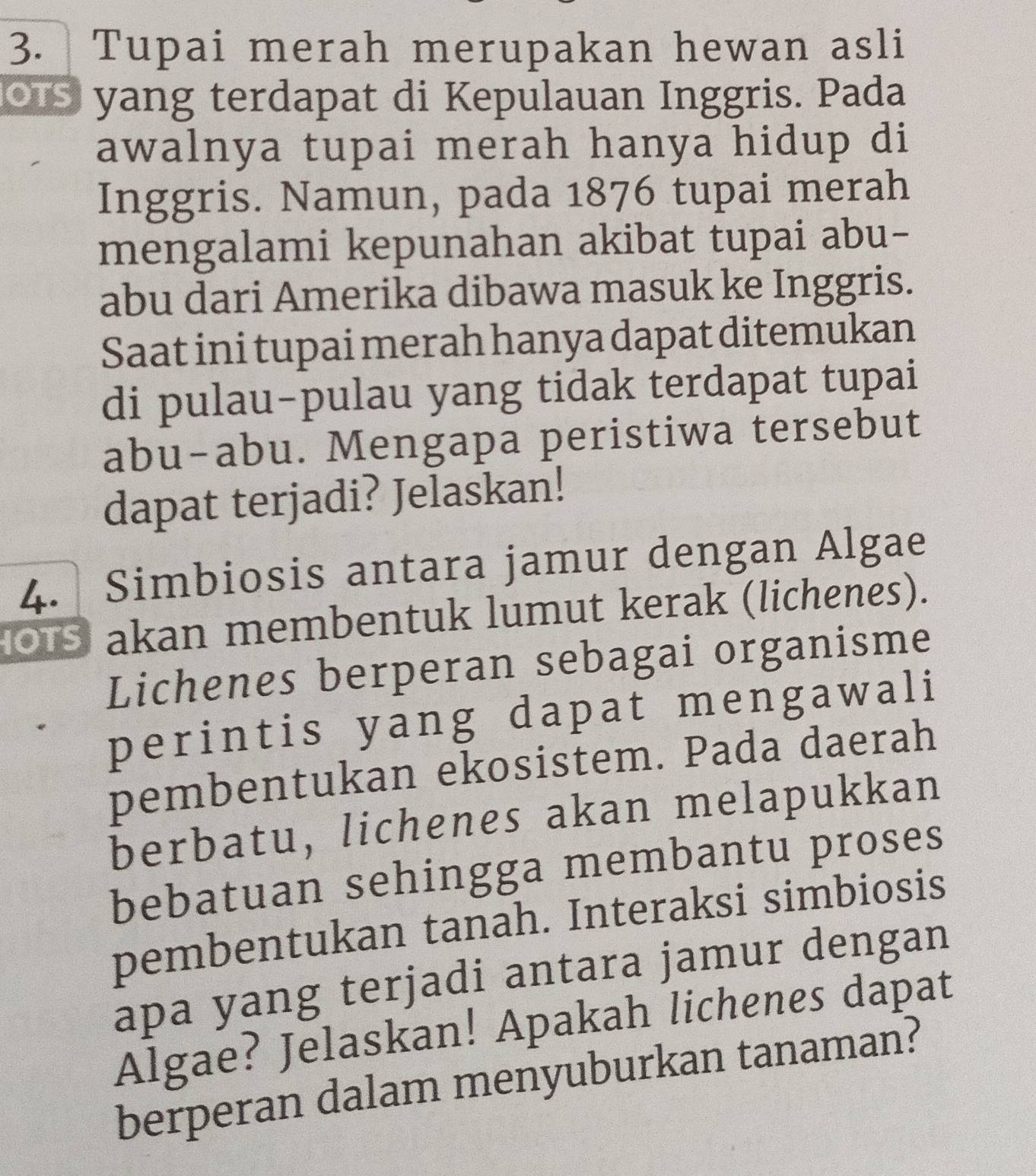 Tupai merah merupakan hewan asli 
os yang terdapat di Kepulauan Inggris. Pada 
awalnya tupai merah hanya hidup di 
Inggris. Namun, pada 1876 tupai merah 
mengalami kepunahan akibat tupai abu- 
abu dari Amerika dibawa masuk ke Inggris. 
Saat ini tupai merah hanya dapat ditemukan 
di pulau-pulau yang tidak terdapat tupai 
abu-abu. Mengapa peristiwa tersebut 
dapat terjadi? Jelaskan! 
4. Simbiosis antara jamur dengan Algae 
OS akan membentuk lumut kerak (lichenes). 
Lichenes berperan sebagai organisme 
perintis yang dapat mengawali 
pembentukan ekosistem. Pada daerah 
berbatu, lichenes akan melapukkan 
bebatuan sehingga membantu proses 
pembentukan tanah. Interaksi simbiosis 
apa yang terjadi antara jamur dengan 
Algae? Jelaskan! Apakah lichenes dapat 
berperan dalam menyuburkan tanaman?