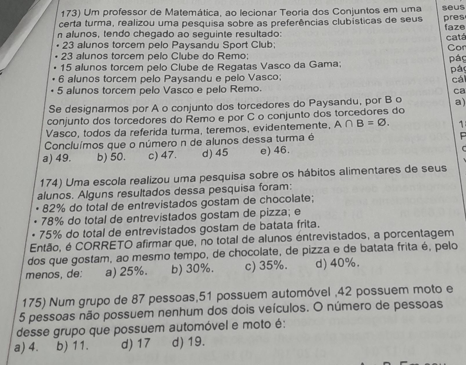 Um professor de Matemática, ao lecionar Teoria dos Conjuntos em uma seus
certa turma, realizou uma pesquisa sobre as preferências clubísticas de seus pres
faze
n alunos, tendo chegado ao seguinte resultado:
23 alunos torcem pelo Paysandu Sport Club; catá
23 alunos torcem pelo Clube do Remo; Con
15 alunos torcem pelo Clube de Regatas Vasco da Gama; pág
páy
6 alunos torcem pelo Paysandu e pelo Vasco; cál
5 alunos torcem pelo Vasco e pelo Remo. ca
Se designarmos por A o conjunto dos torcedores do Paysandu, por B o
a)
conjunto dos torcedores do Remo e por C o conjunto dos torcedores do
Vasco, todos da referida turma, teremos, evidentemente, A∩ B=varnothing .
1
Concluímos que o número n de alunos dessa turma é
F
a) 49. b) 50. c) 47. d) 45 e) 46.
C
174) Uma escola realizou uma pesquisa sobre os hábitos alimentares de seus
alunos. Alguns resultados dessa pesquisa foram:
82% do total de entrevistados gostam de chocolate;
78% do total de entrevistados gostam de pizza; e
75% do total de entrevistados gostam de batata frita.
Então, é CORRETO afirmar que, no total de alunos entrevistados, a porcentagem
dos que gostam, ao mesmo tempo, de chocolate, de pizza e de batata frita é, pelo
menos, de: a) 25%. b) 30%. c) 35%. d) 40%.
175) Num grupo de 87 pessoas,51 possuem automóvel ,42 possuem moto e
5 pessoas não possuem nenhum dos dois veículos. O número de pessoas
desse grupo que possuem automóvel e moto é:
a) 4. b) 11. d) 17 d) 19.