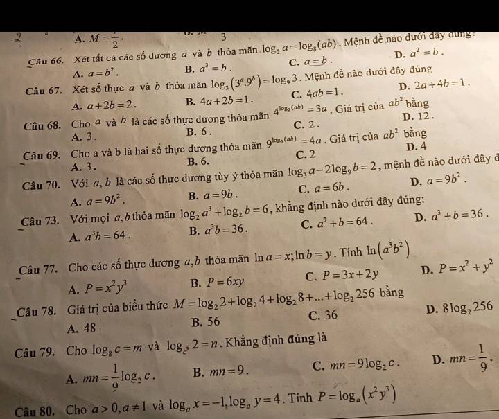 A. M= 1/2 .
3
Câu 66. Xét tắt cả các số dương a và b thỏa mãn log _2a=log _8(ab). Mệnh đề nào dưới đây dung
A. a=b^2. B. a^3=b. C. a=b. D. a^2=b.
Câu 67. Xét số thực a và b thỏa mãn log _3(3^a.9^b)=log _93. Mệnh đề nào dưới đây đúng
A. a+2b=2. B. 4a+2b=1. C. 4ab=1. D. 2a+4b=1.
Câu 68. Choa và b là các số thực dương thỏa mãn 4^(log _2)(ab)=3a. Giá trị của ab^2 bằng
A. 3 . B. 6 . C. 2 . D. 12 .
Câu 69. Cho a và b là hai số thực dương thỏa mãn 9^(log _3)(ab)=4a. Giá trị của ab^2 bằng
A. 3 . B. 6. C. 2 D. 4
Câu 70. Với a, b là các số thực dương tùy ý thỏa mãn log _3a-2log _9b=2 , mệnh đề nào dưới đây đ
A. a=9b^2. B. a=9b. C. a=6b. D. a=9b^2.
Câu 73. Với mọi a, b thỏa mãn log _2a^3+log _2b=6 , khẳng định nào dưới đây đúng:
A. a^3b=64. B. a^3b=36. C. a^3+b=64. D. a^3+b=36.
Câu 77. Cho các số thực dương a,b thỏa mãn ln a=x;ln b=y. Tính ln (a^3b^2)
A. P=x^2y^3 B. P=6xy C. P=3x+2y D. P=x^2+y^2
Câu 78. Giá trị của biểu thức M=log _22+log _24+log _28+...+log _2256 bằng
A. 48 B. 56 C. 36 D. 8log _2256
Câu 79. Cho log _8c=m và log _c^32=n Khẳng định đúng là
A. mn= 1/9 log _2c. B. mn=9. C. mn=9log _2c. D. mn= 1/9 .
Câu 80. Cho a>0,a!= 1 và log _ax=-1,log _ay=4. Tính P=log _a(x^2y^3)