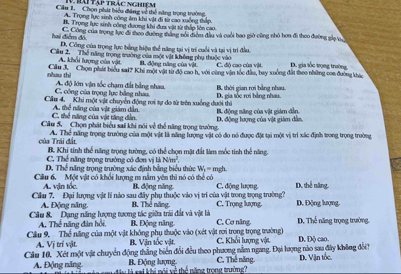 Bài tập trÁc nghiệM
Câu 1. Chọn phát biểu đúng về thể năng trọng trường.
A. Trọng lực sinh công âm khi vật đi từ cao xuống thấp.
B. Trọng lực sinh công dương khi đưa vật từ thấp lên cao.
C. Công của trọng lực đi theo đường thăng nổi điểm đầu và cuối bao giờ cũng nhỏ hơn đi theo đường gắp kh
hai điểm đó.
D. Công của trọng lực bằng hiệu thế năng tại vị trí cuối và tại vị trí đầu.
Câu 2.  Thế năng trọng trường của một vật không phụ thuộc vào D. gia tốc trọng trường
A. khối lượng của vật. B. động năng của vật. C. độ cao của vật.
Câu 3.  Chọn phát biểu sai? Khi một vật từ độ cao h, với cùng vận tốc đầu, bay xuống đắt theo những con đường khác
nhau thì
A. độ lớn vận tốc chạm đất bằng nhau. B. thời gian rơi bằng nhau.
C. công của trọng lực bằng nhau. D. gia tốc rơi bằng nhau.
Câu 4. Khi một vật chuyển động rơi tự do từ trên xuống dưới thì
A. thế năng của vật giảm dần. B. động năng của vật giảm dần.
C. thể năng của vật tăng dần. D. động lượng của vật giảm dần.
Câu 5. Chọn phát biểu sai khi nói về thể năng trọng trường.
A. Thể năng trọng trường của một vật là năng lượng vật có do nó được đặt tại một vị trí xác định trong trọng trường
của Trái đất.
B. Khi tính thế năng trọng tường, có thể chọn mặt đất làm mốc tính thể năng.
C. Thế năng trọng trường có đơn vị là N/m^2.
D. Thể năng trọng trường xác định bằng biểu thức W_t= mgh.
Câu 6. Một vật có khổi lượng m nằm yên thì nó có thể có
A. vận tốc. B. động năng. C. động lượng. D. thế năng.
Câu 7. Đại lượng vật lí nào sau đây phụ thuộc vào vị trí của vật trong trọng trường?
A. Động năng. B. Thể năng. C. Trọng lượng. D. Động lượng.
Câu 8. Dạng năng lượng tương tác giữa trái đất và vật là D. Thế năng trọng trường.
A. Thế năng đàn hồi. B. Động năng. C. Cơ năng.
Câu 9. Thế năng của một vật không phụ thuộc vào (xét vật rơi trong trọng trường)
A. Vị trí vật. B. Vận tốc vật. C. Khối lượng vật. D. Độ cao.
Câu 10. Xét một vật chuyển động thẳng biến đổi đều theo phương nằm ngang. Đại lượng nào sau đây không đổi?
A. Động năng. B. Động lượng. C. Thế năng. D. Vận tốc.
lu đây là sai khi nói về thể năng trong trường?