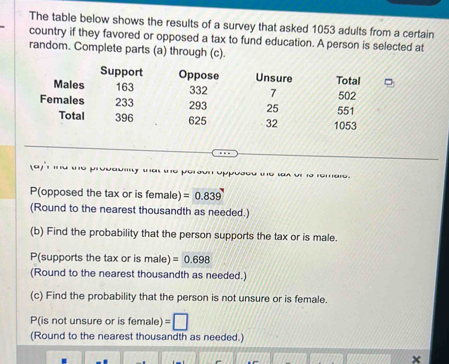 The table below shows the results of a survey that asked 1053 adults from a certain 
country if they favored or opposed a tax to fund education. A person is selected at 
random. Complete parts (a) through (c). 
Support Oppose Unsure Total 
Males 163 332 7
502
Females 233 293 25
551
Total 396 625 32
1053
D 
P(opposed the tax or is female) =0.839
(Round to the nearest thousandth as needed.) 
(b) Find the probability that the person supports the tax or is male. 
P(supports the tax or is male) =0.698
(Round to the nearest thousandth as needed.) 
(c) Find the probability that the person is not unsure or is female. 
P(is not unsure or is female) 
(Round to the nearest thousandth as needed.) 
x