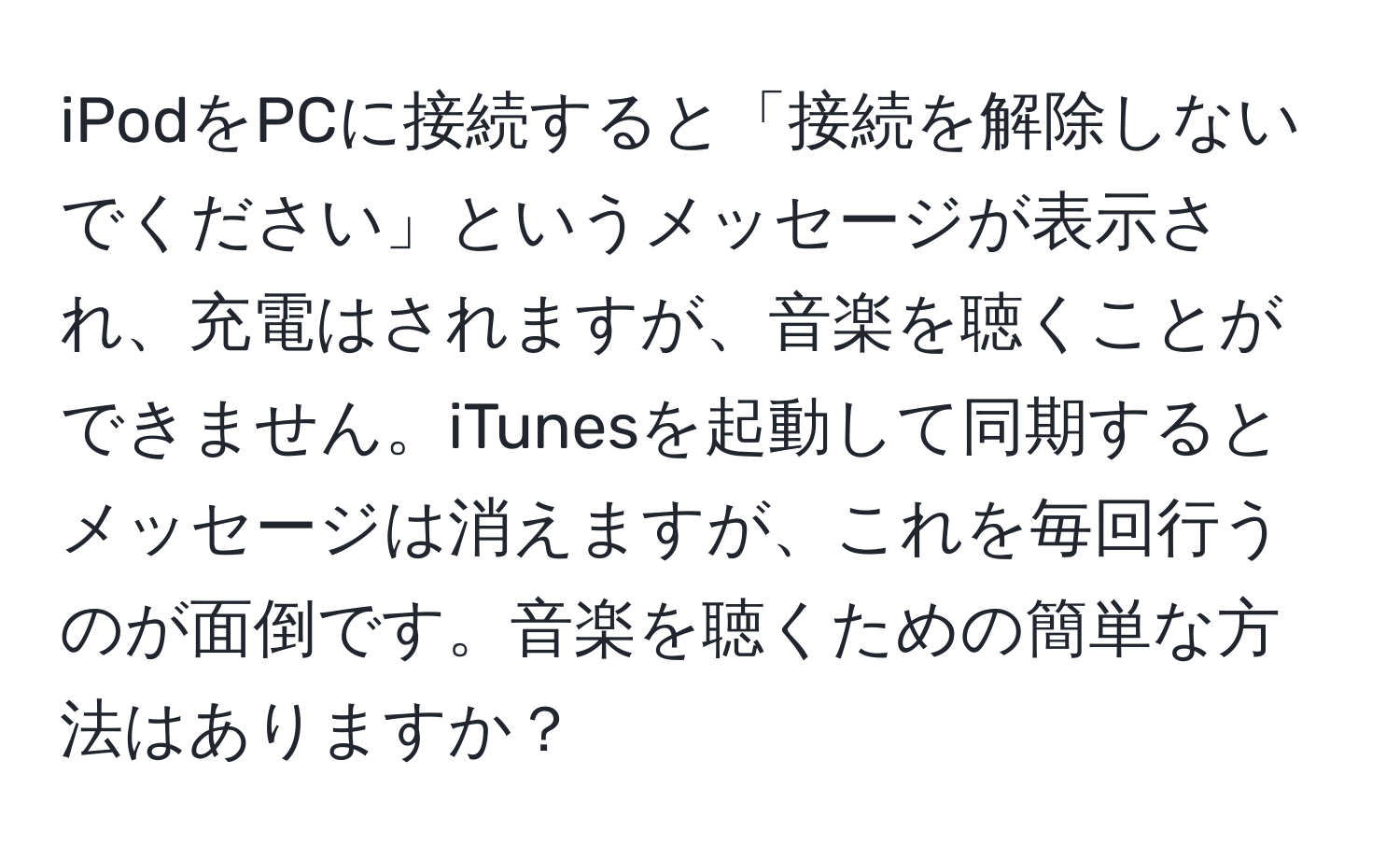 iPodをPCに接続すると「接続を解除しないでください」というメッセージが表示され、充電はされますが、音楽を聴くことができません。iTunesを起動して同期するとメッセージは消えますが、これを毎回行うのが面倒です。音楽を聴くための簡単な方法はありますか？