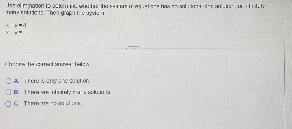 Use elimination to determine whether the system of equations has no solutions, one solution, or infinitely
many solutions. Then graph the system.
x-y=8
x-y=1
Choose the correct answer below.
A. There is only one solution.
B. There are infinitely many solutions.
C. There are no solutions.