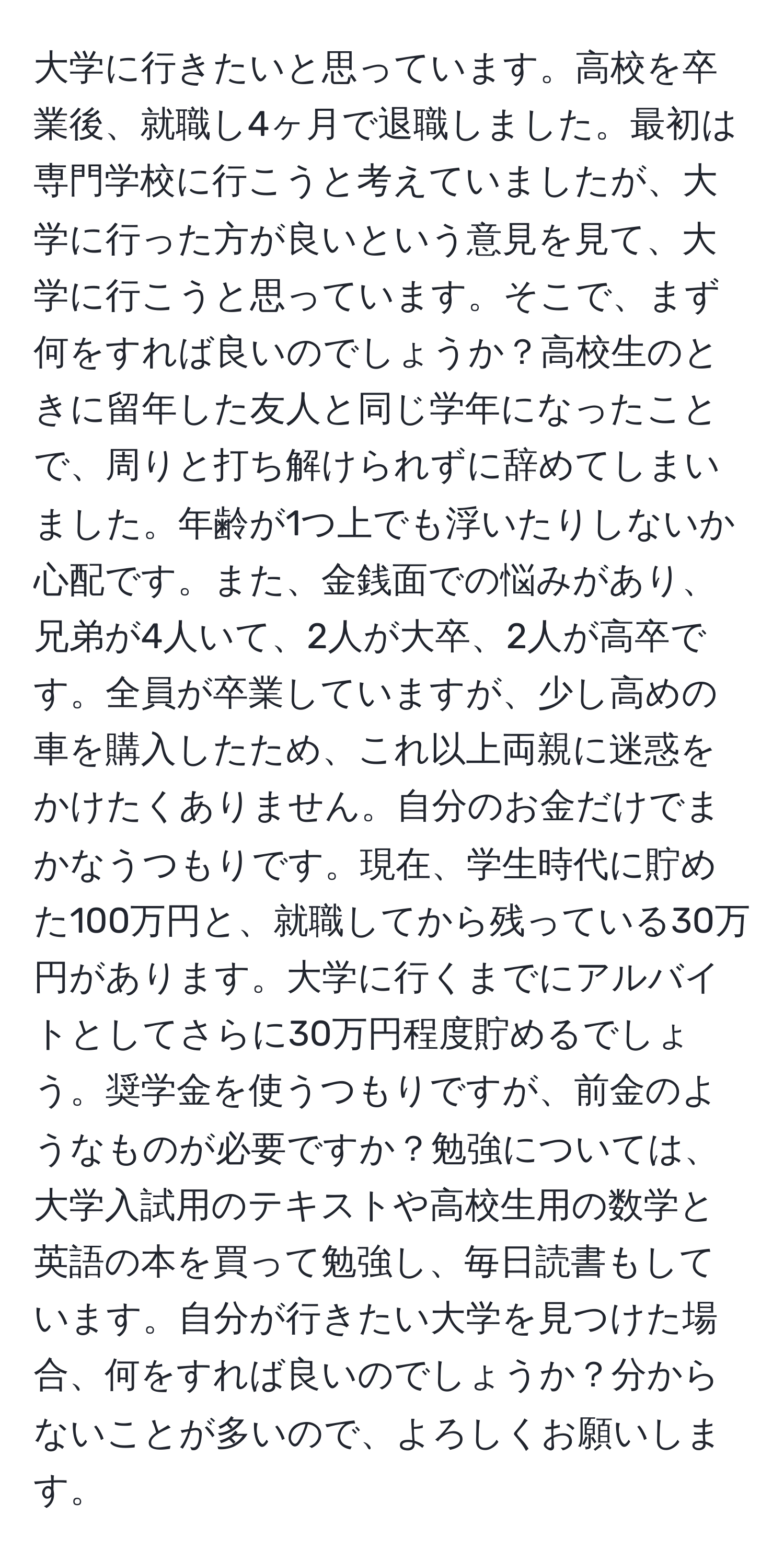 大学に行きたいと思っています。高校を卒業後、就職し4ヶ月で退職しました。最初は専門学校に行こうと考えていましたが、大学に行った方が良いという意見を見て、大学に行こうと思っています。そこで、まず何をすれば良いのでしょうか？高校生のときに留年した友人と同じ学年になったことで、周りと打ち解けられずに辞めてしまいました。年齢が1つ上でも浮いたりしないか心配です。また、金銭面での悩みがあり、兄弟が4人いて、2人が大卒、2人が高卒です。全員が卒業していますが、少し高めの車を購入したため、これ以上両親に迷惑をかけたくありません。自分のお金だけでまかなうつもりです。現在、学生時代に貯めた100万円と、就職してから残っている30万円があります。大学に行くまでにアルバイトとしてさらに30万円程度貯めるでしょう。奨学金を使うつもりですが、前金のようなものが必要ですか？勉強については、大学入試用のテキストや高校生用の数学と英語の本を買って勉強し、毎日読書もしています。自分が行きたい大学を見つけた場合、何をすれば良いのでしょうか？分からないことが多いので、よろしくお願いします。