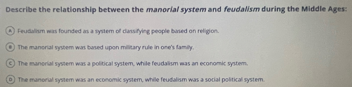 Describe the relationship between the manorial system and feudalism during the Middle Ages:
A Feudalism was founded as a system of classifying people based on religion.
) The manorial system was based upon military rule in one's family.
c) The manorial system was a political system, while feudalism was an economic system.
o The manorial system was an economic system, while feudalism was a social political system.