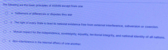 The following are the basic principles of ASEAN except from one
a. Settlement of differences or disputes thru war. The right of every State to lead its national existence free from external interference, subversion or coercion.
e Mutual respect for the independence, sovereignty, equality, territorial integrity, and national identity of all nations.
d Non-interference in the internal affairs of one another.