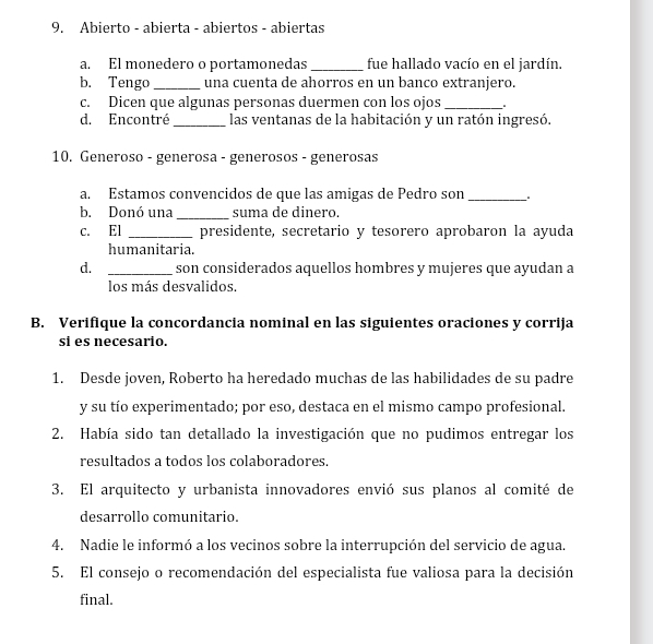 Abierto - abierta - abiertos - abiertas 
a. El monedero o portamonedas _fue hallado vacío en el jardín. 
b. Tengo_ una cuenta de ahorros en un banco extranjero. 
c. Dicen que algunas personas duermen con los ojos _. 
d. Encontré _las ventanas de la habitación y un ratón ingresó. 
10. Generoso - generosa - generosos - generosas 
a. Estamos convencidos de que las amigas de Pedro son_ 
b. Donó una _suma de dinero. 
c. El _presidente, secretario y tesorero aprobaron la ayuda 
humanitaria. 
d. _son considerados aquellos hombres y mujeres que ayudan a 
los más desvalidos. 
B. Verifique la concordancia nominal en las siguientes oraciones y corrija 
si es necesario. 
1. Desde joven, Roberto ha heredado muchas de las habilidades de su padre 
y su tío experimentado; por eso, destaca en el mismo campo profesional. 
2. Había sido tan detallado la investigación que no pudimos entregar los 
resultados a todos los colaboradores. 
3. El arquitecto y urbanista innovadores envió sus planos al comité de 
desarrollo comunitario. 
4. Nadie le informó a los vecinos sobre la interrupción del servicio de agua. 
5. El consejo o recomendación del especialista fue valiosa para la decisión 
final.