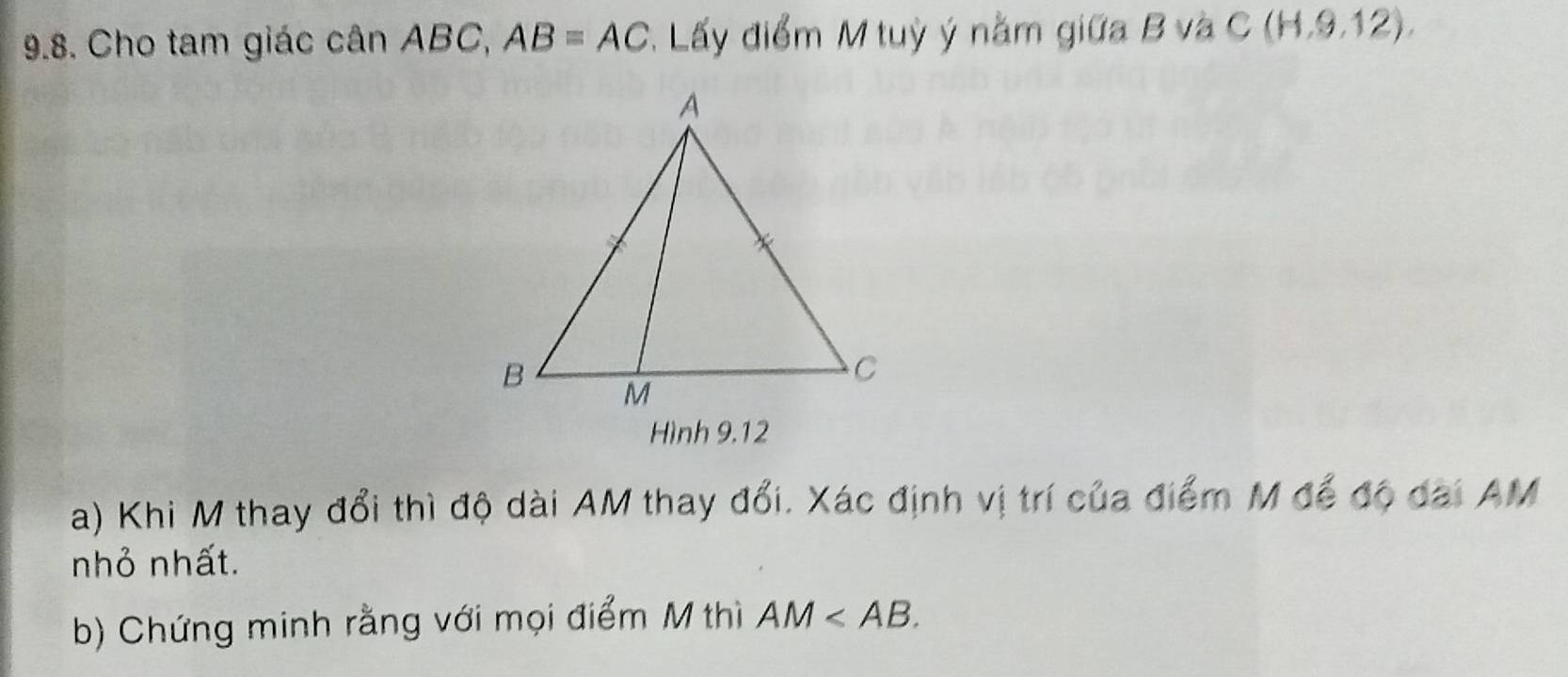 Cho tam giác cân ABC, AB=AC : Lấy điểm M tuỳ ý nằm giữa B và C(H,9,12). 
Hình 9.12 
a) Khi M thay đổi thì độ dài AM thay đổi. Xác định vị trí của điểm M để độ dai AM
nhỏ nhất. 
b) Chứng minh rằng với mọi điểm M thì AM .