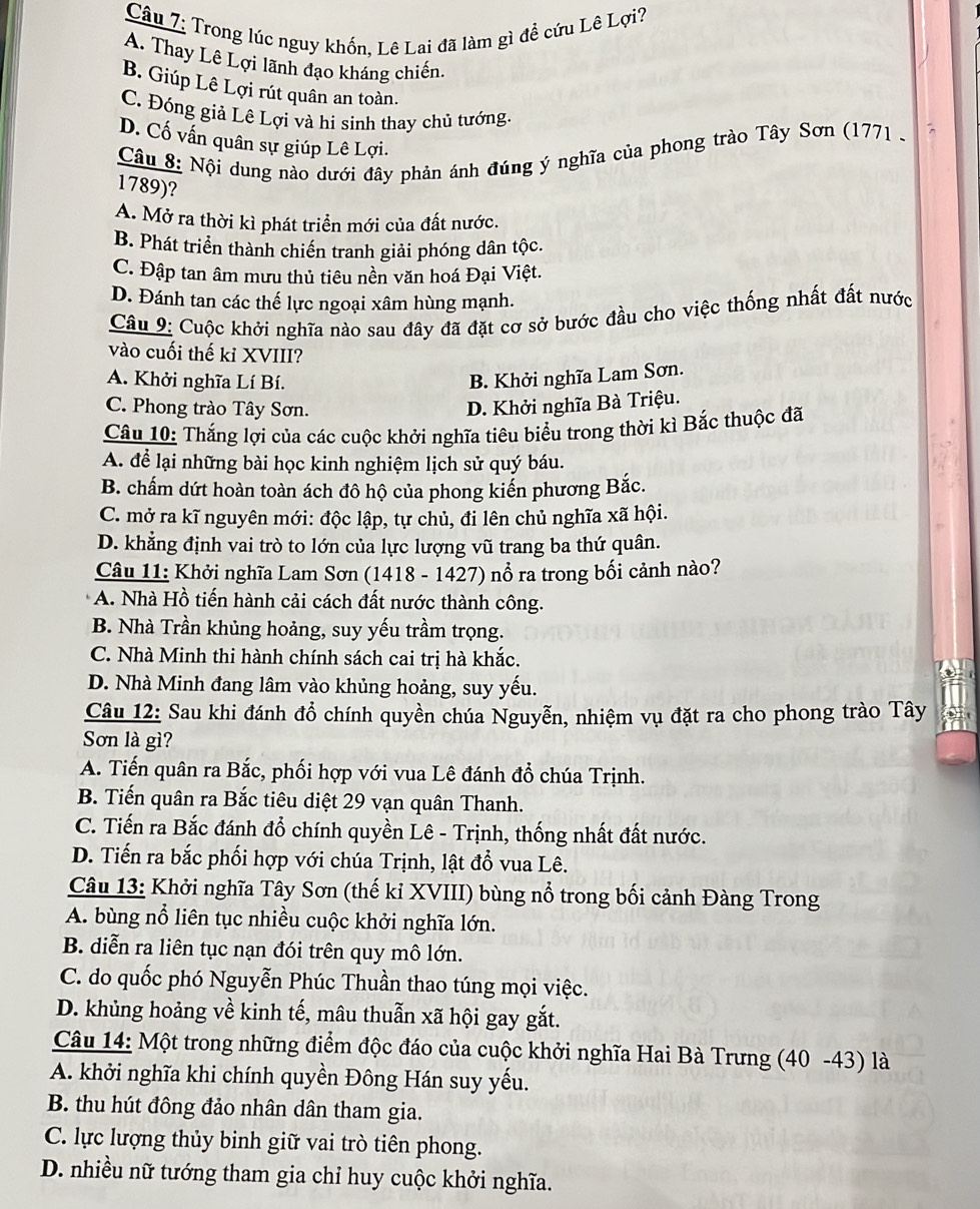 Trong lúc nguy khốn, Lê Lai đã làm gì đề cứu Lê Lợi?
A. Thay Lê Lợi lãnh đạo kháng chiến
B. Giúp Lê Lợi rút quân an toàn.
C. Đóng giả Lê Lợi và hi sinh thay chủ tướng.
D. Cố vấn quân sự giúp Lê Lợi.
Câu 8: Nội dung nào dưới đây phản ánh đúng ý nghĩa của phong trào Tây Sơn (1771 .
1789)?
A. Mở ra thời kì phát triển mới của đất nước.
B. Phát triển thành chiến tranh giải phóng dân tộc.
C. Đập tan âm mưu thủ tiêu nền văn hoá Đại Việt.
D. Đánh tan các thế lực ngoại xâm hùng mạnh.
Câu 9: Cuộc khởi nghĩa nào sau đây đã đặt cơ sở bước đầu cho việc thống nhất đất nước
vào cuối thế kỉ XVIII?
A. Khởi nghĩa Lí Bí.
B. Khởi nghĩa Lam Sơn.
C. Phong trào Tây Sơn. D. Khởi nghĩa Bà Triệu.
Câu 10: Thắng lợi của các cuộc khởi nghĩa tiêu biểu trong thời kì Bắc thuộc đã
A. để lại những bài học kinh nghiệm lịch sử quý báu.
B. chấm dứt hoàn toàn ách đô hộ của phong kiến phương Bắc.
C. mở ra kĩ nguyên mới: độc lập, tự chủ, đi lên chủ nghĩa xã hội.
D. khẳng định vai trò to lớn của lực lượng vũ trang ba thứ quân.
Câu 11: Khởi nghĩa Lam Sơn (1418 - 1427) nổ ra trong bối cảnh nào?
A. Nhà Hồ tiến hành cải cách đất nước thành công.
B. Nhà Trần khủng hoảng, suy yếu trầm trọng.
C. Nhà Minh thi hành chính sách cai trị hà khắc.
D. Nhà Minh đang lâm vào khủng hoảng, suy yếu.
Câu 12: Sau khi đánh đổ chính quyền chúa Nguyễn, nhiệm vụ đặt ra cho phong trào Tây
Sơn là gì?
A. Tiến quân ra Bắc, phối hợp với vua Lê đánh đổ chúa Trịnh.
B. Tiến quân ra Bắc tiêu diệt 29 vạn quân Thanh.
C. Tiến ra Bắc đánh đổ chính quyền Lê - Trịnh, thống nhất đất nước.
D. Tiến ra bắc phối hợp với chúa Trịnh, lật đổ vua Lê.
Câu 13: Khởi nghĩa Tây Sơn (thế kỉ XVIII) bùng nổ trong bối cảnh Đàng Trong
A. bùng nổ liên tục nhiều cuộc khởi nghĩa lớn.
B. diễn ra liên tục nạn đói trên quy mô lớn.
C. do quốc phó Nguyễn Phúc Thuần thao túng mọi việc.
D. khủng hoảng về kinh tế, mâu thuẫn xã hội gay gắt.
Câu 14: Một trong những điểm độc đáo của cuộc khởi nghĩa Hai Bà Trưng (40 -43) là
A. khởi nghĩa khi chính quyền Đông Hán suy yếu.
B. thu hút đông đảo nhân dân tham gia.
C. lực lượng thủy binh giữ vai trò tiên phong.
D. nhiều nữ tướng tham gia chỉ huy cuộc khởi nghĩa.