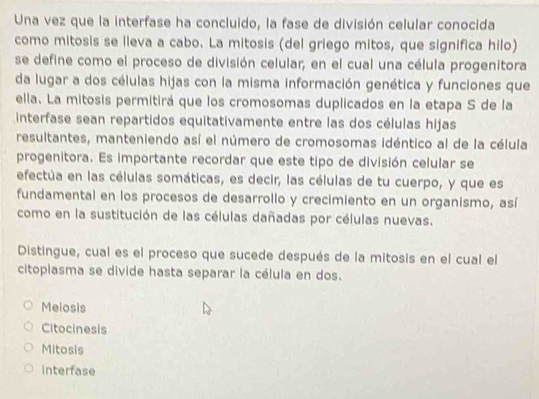 Una vez que la interfase ha concluido, la fase de división celular conocida
como mitosis se lleva a cabo. La mitosis (del griego mitos, que significa hilo)
se define como el proceso de división celular, en el cual una célula progenitora
da lugar a dos células hijas con la misma información genética y funciones que
ella. La mitosis permitirá que los cromosomas duplicados en la etapa S de la
interfase sean repartidos equitativamente entre las dos células hijas
resultantes, manteniendo así el número de cromosomas idéntico al de la célula
progenitora. Es importante recordar que este tipo de división celular se
efectúa en las células somáticas, es decir, las células de tu cuerpo, y que es
fundamental en los procesos de desarrollo y crecimiento en un organismo, así
como en la sustitución de las células dañadas por células nuevas.
Distingue, cual es el proceso que sucede después de la mitosis en el cual el
citoplasma se divide hasta separar la célula en dos.
Meiosis
Citocinesis
Mitosis
interfase