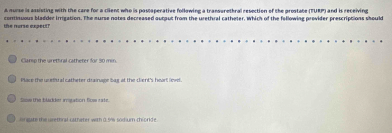 A nurse is assisting with the care for a client who is postoperative following a transurethral resection of the prostate (TURP) and is receiving
continuous bladder irrigation. The nurse notes decreased output from the urethral catheter. Which of the following provider prescriptions should
the nurse expect?
Clamp the urethrai catheter for 30 min.
Place the urethral catheter drainage bag at the client's heart level.
Slow the bladder irrigation flow rate.
irrigate the urethral catheter with 0.9% sodium chloride.