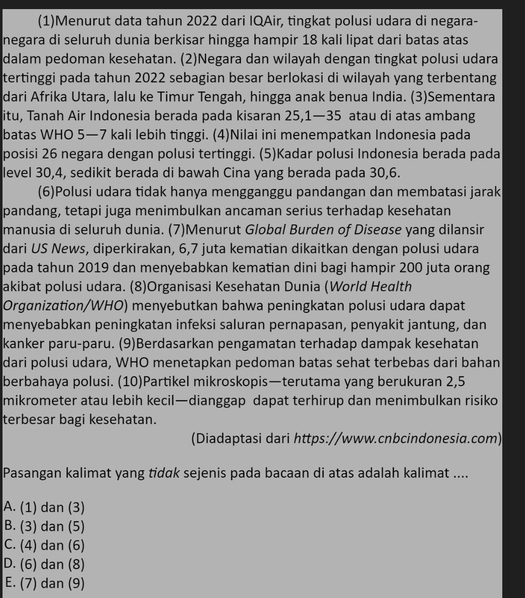 (1)Menurut data tahun 2022 dari IQAir, tingkat polusi udara di negara-
negara di seluruh dunia berkisar hingga hampir 18 kali lipat dari batas atas
dalam pedoman kesehatan. (2)Negara dan wilayah dengan tingkat polusi udara
tertinggi pada tahun 2022 sebagian besar berlokasi di wilayah yang terbentang
dari Afrika Utara, lalu ke Timur Tengah, hingga anak benua India. (3)Sementara
itu, Tanah Air Indonesia berada pada kisaran 25,1—35 atau di atas ambang
batas WHO 5—7 kali lebih tinggi. (4)Nilai ini menempatkan Indonesia pada
posisi 26 negara dengan polusi tertinggi. (5)Kadar polusi Indonesia berada pada
level 30,4, sedikit berada di bawah Cina yang berada pada 30,6.
(6)Polusi udara tidak hanya mengganggu pandangan dan membatasi jarak
pandang, tetapi juga menimbulkan ancaman serius terhadap kesehatan
manusia di seluruh dunia. (7)Menurut Global Burden of Diseαse yang dilansir
dari US News, diperkirakan, 6,7 juta kematian dikaitkan dengan polusi udara
pada tahun 2019 dan menyebabkan kematian dini bagi hampir 200 juta orang
akibat polusi udara. (8)Organisasi Kesehatan Dunia (World Health
Organization/WHO) menyebutkan bahwa peningkatan polusi udara dapat
menyebabkan peningkatan infeksi saluran pernapasan, penyakit jantung, dan
kanker paru-paru. (9)Berdasarkan pengamatan terhadap dampak kesehatan
dari polusi udara, WHO menetapkan pedoman batas sehat terbebas dari bahan
berbahaya polusi. (10)Partikel mikroskopis—terutama yang berukuran 2,5
mikrometer atau lebih kecil—dianggap dapat terhirup dan menimbulkan risiko
terbesar bagi kesehatan.
(Diadaptasi dari https://www.cnbcindonesia.com)
Pasangan kalimat yang tidak sejenis pada bacaan di atas adalah kalimat ....
A. (1) dan (3)
B. (3) dan (5)
C. (4) dan (6)
D. (6) dan (8)
E. (7) dan (9)