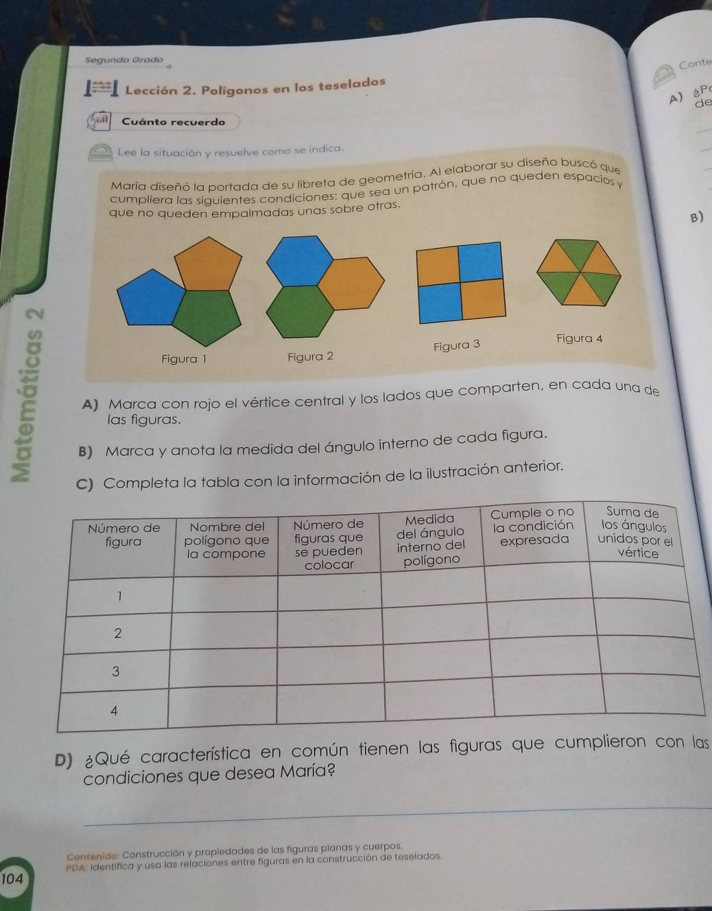 Segundo Grado 
Conte 
Lección 2. Polígonos en los teselados 
A)éP 
de 
_ 
Cuánto recuerdo 
Lee la situación y resuelve como se indica. 
_ 
María diseñó la portada de su libreta de geometría. Al elaborar su diseño buscó que 
cumpliera las siquientes condiciones: que sea un patrón, que no queden espacios y 
que no queden empalmadas unas sobre otras. 
B) 

Figura 3 
Figura 4 
Figura 1 Figura 2 
A) Marca con rojo el vértice central y los lados que comparten, en cada una de 
las figuras. 
B) Marca y anota la medida del ángulo interno de cada figura. 
C) Completa la tabla con la información de la ilustración anterior. 
D) ¿Qué característica en común tienen las figuras que cumplieron con las 
condiciones que desea María? 
_ 
Contenide: Construcción y propiedades de las figuras planas y cuerpos. 
PDA: Identífica y usa las relaciones entre figuras en la construcción de teselados. 
104