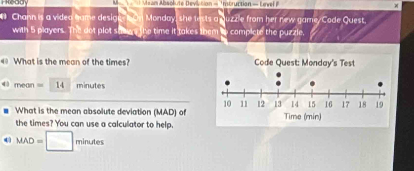 Pready Men Yan Mean Absolute Deviation = Instruction — Level F 
× 
D Chann is a video hame designn On Monday, she tests a uzzle from her new game/Code Quest, 
with 5 players. The dot plot shows the time it takes them to complete the puzzle. 
1 What is the mean of the times?
mean= 14 minutes
What is the mean absolute deviation (MAD) of 
the times? You can use a calculator to help.
MAD=□ minutes