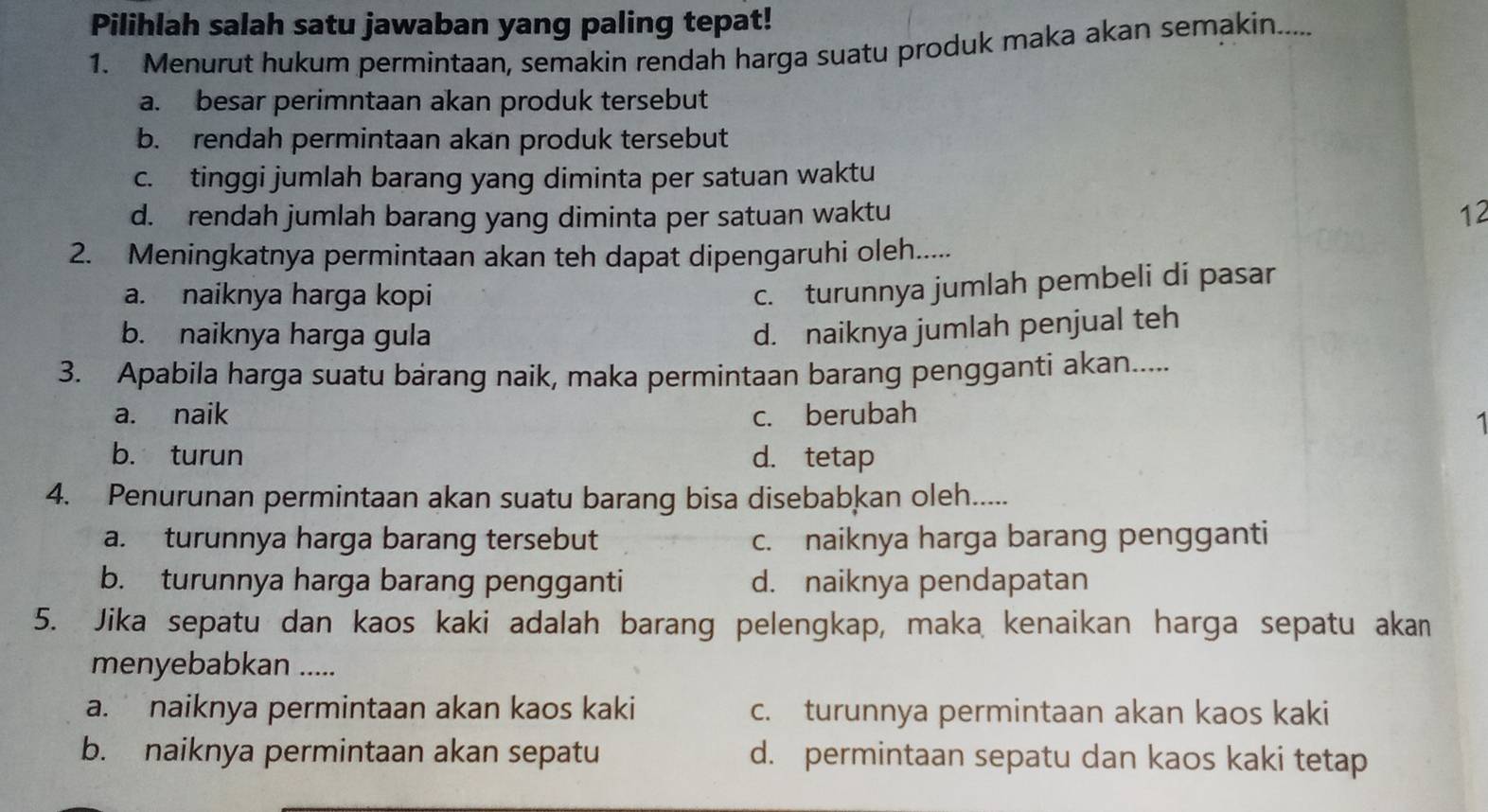 Pilihlah salah satu jawaban yang paling tepat!
1. Menurut hukum permintaan, semakin rendah harga suatu produk maka akan semakin.....
a. besar perimntaan akan produk tersebut
b. rendah permintaan akan produk tersebut
c. tinggi jumlah barang yang diminta per satuan waktu
d. rendah jumlah barang yang diminta per satuan waktu 12
2. Meningkatnya permintaan akan teh dapat dipengaruhi oleh.....
a. naiknya harga kopi
c. turunnya jumlah pembeli di pasar
b. naiknya harga gula
d. naiknya jumlah penjual teh
3. Apabila harga suatu bárang naik, maka permintaan barang pengganti akan.....
a. naik c. berubah
1
b. turun d. tetap
4. Penurunan permintaan akan suatu barang bisa disebabkan oleh.....
a. turunnya harga barang tersebut c. naiknya harga barang pengganti
b. turunnya harga barang pengganti d. naiknya pendapatan
5. Jika sepatu dan kaos kaki adalah barang pelengkap, maka kenaikan harga sepatu akan
menyebabkan .....
a. naiknya permintaan akan kaos kaki c. turunnya permintaan akan kaos kaki
b. naiknya permintaan akan sepatu d. permintaan sepatu dan kaos kaki tetap