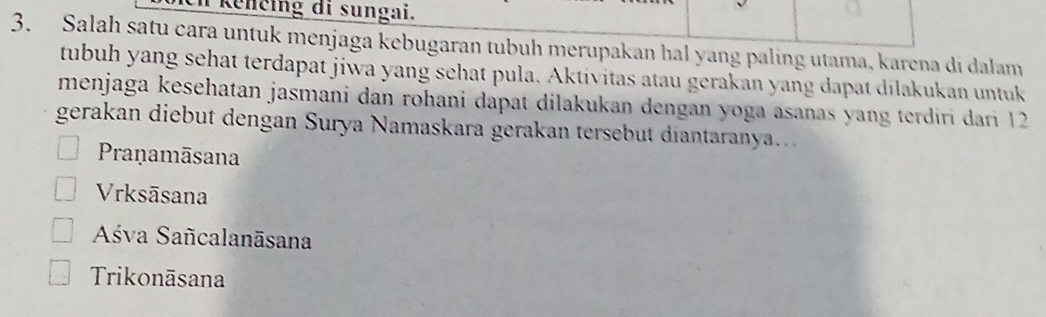 Renčing di sungai.
3. Salah satu cara untuk menjaga kebugaran tubuh merupakan hal yang paling utama, karena di dalam
tubuh yang sehat terdapat jiwa yang sehat pula. Aktivitas atau gerakan yang dapat dilakukan untuk
menjaga kesehatan jasmani dan rohani dapat dilakukan dengan yoga asanas yang terdiri dari 12
gerakan diebut dengan Surya Namaskara gerakan tersebut diantaranya..
Pranamāsana
Vrksāsana
Aśva Sañcalanāsana
Trikonāsana