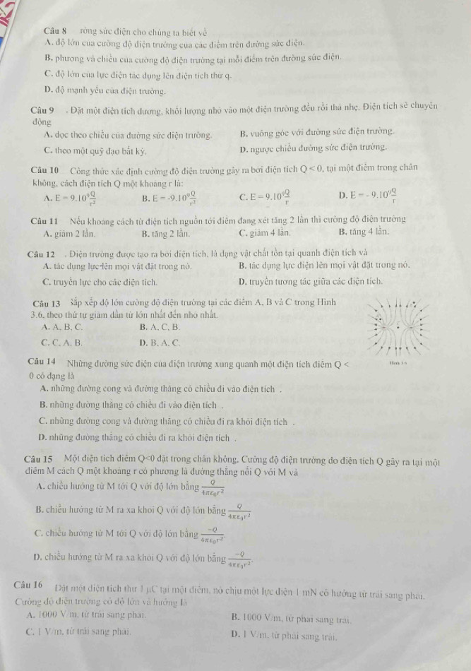 ròng sức điện cho chúng ta biết về
A. độ lớn của cường độ điện trưởng của các điệm trên đường sức điện.
B. phương và chiều của cường độ điện trường tại mỗi điểm trên đường sức điện.
C. độ lớn của lực điện tác dụng lên điện tích thứ q.
D. độ mạnh yếu của điện trường.
Câu 9 . Đặt một điện tích dương, khối lượng nhỏ vào một điện trường đều rồi thà nhẹ. Điện tích sẽ chuyên
động
A dọc theo chiều của đường sức điện trường. B. vuông góc với đường sức điện trường.
C. theo một quỹ đạo bắt kỳ. D. ngược chiều đường sức điện trường.
Câu 10 Công thức xác định cường độ điện trường gây ra bởi điện tích Q<0</tex> , tại một điểm trong chân
không, cách điện tích Q một khoảng r là:
A. E=9.10^0 Q/r^2  B. E=-9.10^9 Q/r^2  C. E=9.10^9 Q/r  D. E=-9.10^9 Q/r 
Câu 11 Nếu khoảng cách từ điện tích nguồn tới điểm đang xét tăng 2 lần thì cường độ điện trường
A. giâm 2 lần. B. tăng 2 lần. C. giảm 4 lần. B, tăng 4 lần,
Câu 12  . Điện trường được tạo ra bởi điện tích, là dạng vật chất tồn tại quanh điện tích và
A. tác dụng lực lên mọi vật đặt trong nó B. tác dụng lực điện lên mọi vật đặt trong nó.
C. truyền lực cho các điện tích. D. truyền tương tác giữa các điện tích.
Câu 13 Sắp xếp độ lớn cường độ điện trường tại các điểm A. B và C trong Hình
3.6, theo thứ tư giam dẫn từ lớn nhất đền nhỏ nhất.
A. A. B. C. B. A, C, B.
C. C. A. B. D. B. A. C.
Câu 14  Những đường sức điện của điện trường xung quanh một điện tích điểm Q Hnk 5 6
0 có đạng là
A. những đường cong và đường thăng có chiều đi vào điện tích.
B. những đường thắng có chiều đi vào điện tích .
C. những đường cong và đường thăng có chiều đi ra khỏi điện tích
D. những đường tháng có chiều đi ra khôi điện tích,
Câu 15 Một điện tích điểm Q<0 đặt trong chân không. Cường độ điện trường do điện tích Q gây ra tại một
điểm M cách Q một khoảng r có phương là đường thắng nổi Q với M và
A. chiều hướng từ M tới Q với độ lớn bằng frac Q4π epsilon _0r^2
B. chiều hướng từ M ra xa khoi Q với độ lớn bằng frac Q4π varepsilon _0r^2
C. chiếu hướng từ M tới Q với độ lớn bằng frac -Q4π epsilon _0r^2.
D. chiều hướng từ M ra xa khói Q với độ lớn bằng  (-Q)/4π epsilon  4π epsilon _0r^
Câu 16 Đặt một diện tích thư 1 µC tại một điểm, nô chịu một lực điện 1 mN có hưởng từ trải sang phai.
Cường độ điện trường có độ lớn và hướng là
A. 1000 V/m, từ trải sang phải. B. 1000 V/m, tử phái sang trải
C. 1 V/m, từ trải sang phải. D. 1 V/m. từ phải sang trái.