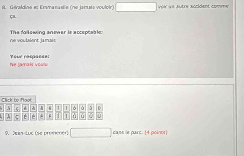 Géraldine et Emmanuelle (ne jamais vouloir) voir un autre accident comme
ça.
The following answer is acceptable:
ne voulaient Jamais
Your response:
Ne jamais voulu
Click to Float
1 ς é é ě 1 0
A ς E E É 1 1 6 0 0 0
9. Jean-Luc (se promener) dans le parc. (4 points)