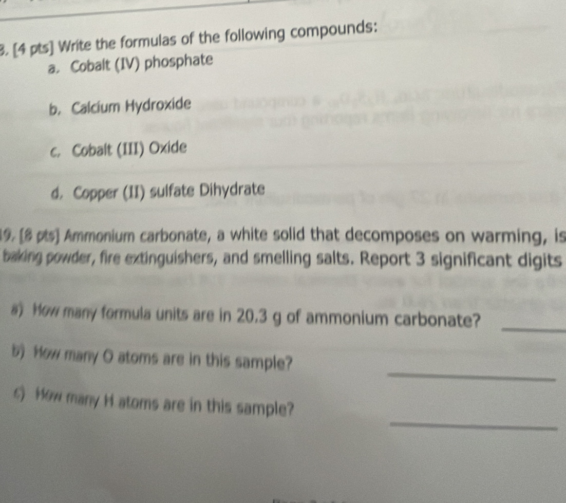 Write the formulas of the following compounds: 
a. Cobalt (IV) phosphate 
b. Calcium Hydroxide 
c. Cobalt (III) Oxide 
d. Copper (II) sulfate Dihydrate 
19. [8 pts] Ammonium carbonate, a white solid that decomposes on warming, is 
baking powder, fire extinguishers, and smelling salts. Report 3 significant digits 
a) How many formula units are in 20.3 g of ammonium carbonate?_ 
_ 
b) How many O atoms are in this sample? 
_ 
) How many H atoms are in this sample?