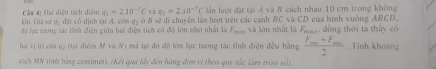 Cu 4: Hai điện tích điệm q_1=2.10^(-7)C và q_2=2.10^(-7)C ần lượt đặt tại A và B cách nhau 10 cm trong không 
khí, Giả sử q_1 đặt cố định tại A, còn q_2 ở B sẽ di chuyên lần lượt trên các cạnh BC và CD của hình vuông ABCD. 
thì lực tương tác tĩnh điện giữa hai điện tích có độ lớn nhỏ nhất là F_min và lớn nhất là F_m. đồng thời ta thấy có 
hai vj trí của q_2 (tại diêm M và N) mà tại đó độ lớn lực tương tác tĩnh điện đều bằng frac F_min+F_max2. Tính khoảng 
cách MN (tính bằng centimét). (Kết qua lấy đến hàng đơn vị theo quy tắc làm tròn số).