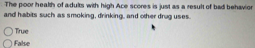 The poor health of adults with high Ace scores is just as a result of bad behavior
and habits such as smoking, drinking, and other drug uses.
True
False