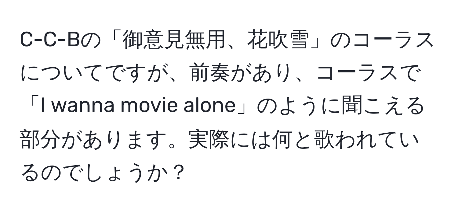 C-C-Bの「御意見無用、花吹雪」のコーラスについてですが、前奏があり、コーラスで「I wanna movie alone」のように聞こえる部分があります。実際には何と歌われているのでしょうか？