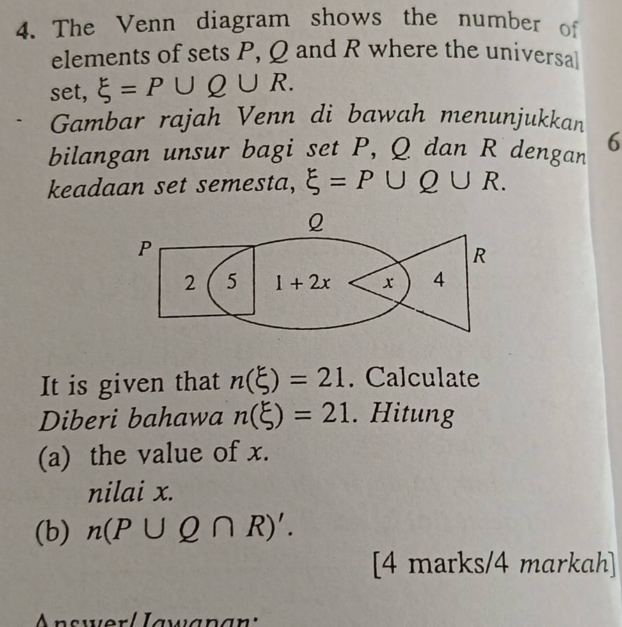 The Venn diagram shows the number of
elements of sets P, Q and R where the universal
set, xi =P∪ Q∪ R.
Gambar rajah Venn di bawah menunjukkan
bilangan unsur bagi set P, Q dan R dengan 6
keadaan set semesta, xi =P∪ Q∪ R.
It is given that n(xi )=21. Calculate
Diberi bahawa n(xi )=21. Hitung
(a) the value of x.
nilai x.
(b) n(P∪ Q∩ R)'.
[4 marks/4 markah]
Jwer l Iawa