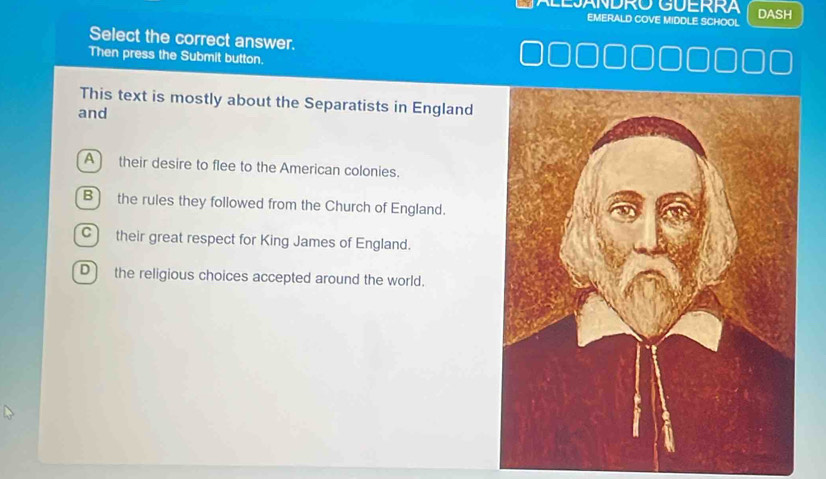 LEJANDRO GUERRA DASH
EMERALD COVE MIDDLE SCHOOL
Select the correct answer.
Then press the Submit button.
This text is mostly about the Separatists in England
and
A their desire to flee to the American colonies.
B the rules they followed from the Church of England.
C their great respect for King James of England.
D) the religious choices accepted around the world.